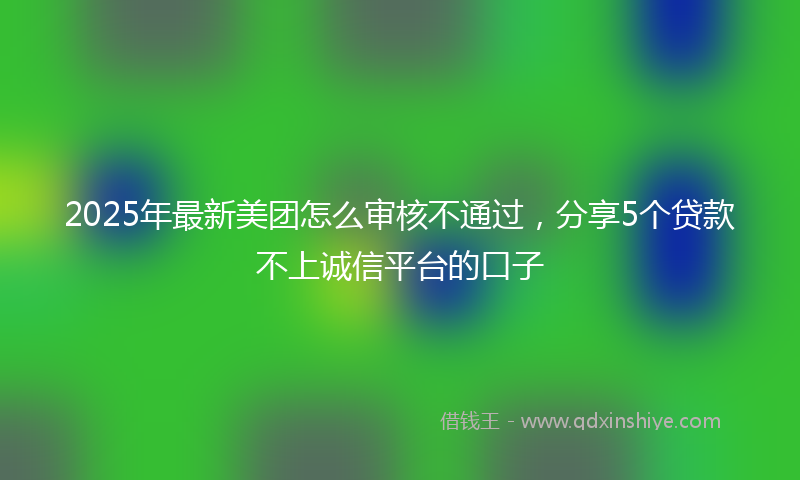 2025年最新美团怎么审核不通过，分享5个贷款不上诚信平台的口子