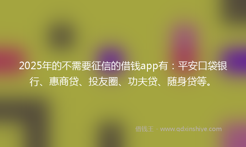 2025年的不需要征信的借钱app有：平安口袋银行、惠商贷、投友圈、功夫贷、随身贷等。