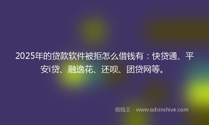 2025年的贷款软件被拒怎么借钱有：快贷通、平安i贷、融逸花、还呗、团贷网等。