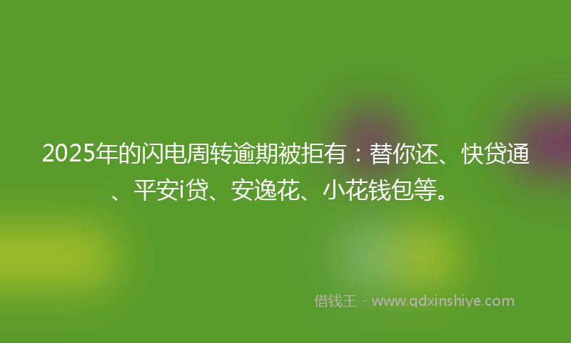 2025年的闪电周转逾期被拒有：替你还、快贷通、平安i贷、安逸花、小花钱包等。