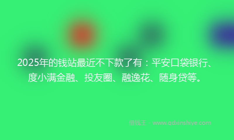 2025年的钱站最近不下款了有:平安口袋银行、度小满金融、投友圈、融逸花、随身贷等。