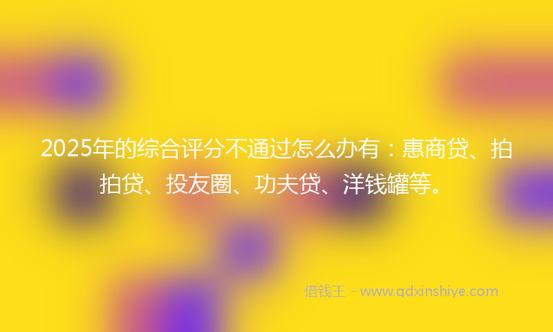 2025年的综合评分不通过怎么办有：惠商贷、拍拍贷、投友圈、功夫贷、洋钱罐等。