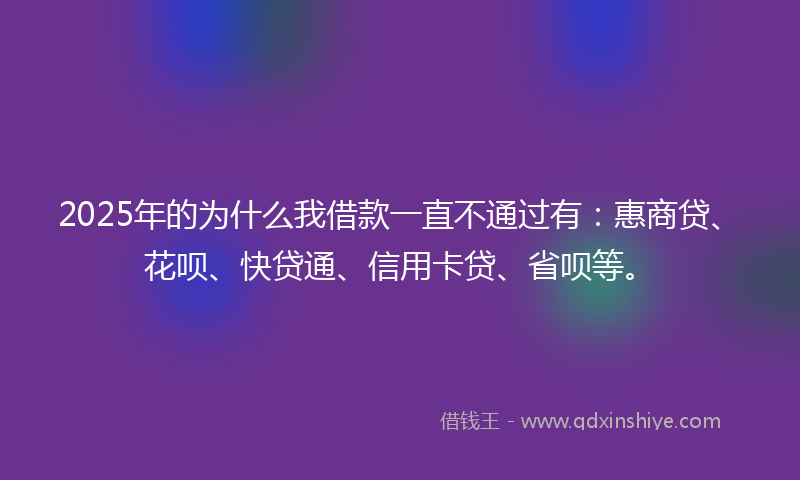 2025年的为什么我借款一直不通过有：惠商贷、花呗、快贷通、信用卡贷、省呗等。