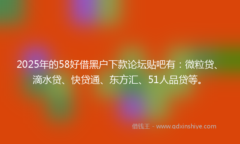 2025年的58好借黑户下款论坛贴吧有：微粒贷、滴水贷、快贷通、东方汇、51人品贷等。