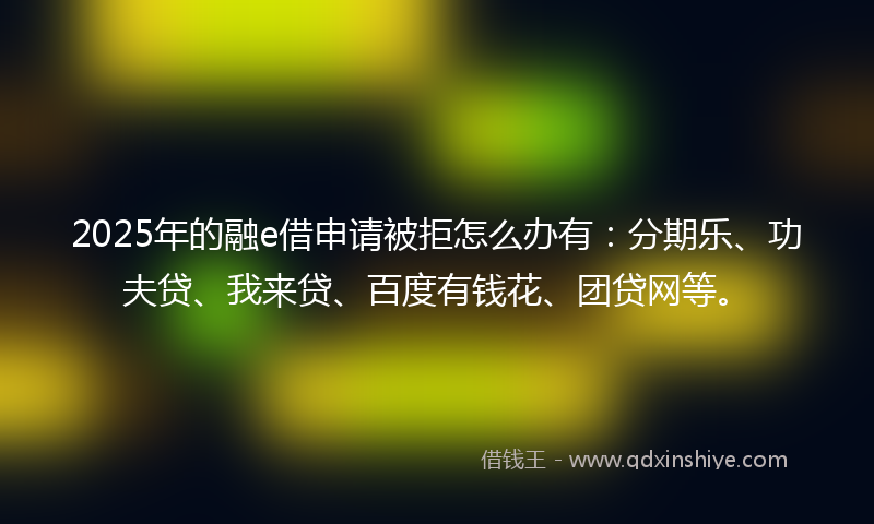 2025年的融e借申请被拒怎么办有：分期乐、功夫贷、我来贷、百度有钱花、团贷网等。