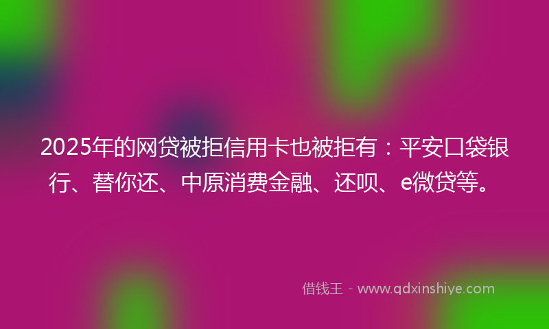 2025年的网贷被拒信用卡也被拒有：平安口袋银行、替你还、中原消费金融、还呗、e微贷等。