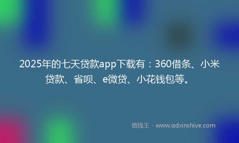 2025年的七天贷款app下载有：360借条、小米贷款、省呗、e微贷、小花钱包等。