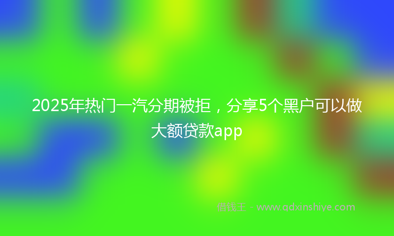 2025年热门一汽分期被拒，分享5个黑户可以做大额贷款app