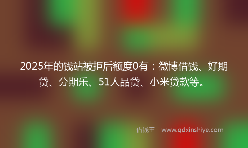 2025年的钱站被拒后额度0有：微博借钱、好期贷、分期乐、51人品贷、小米贷款等。