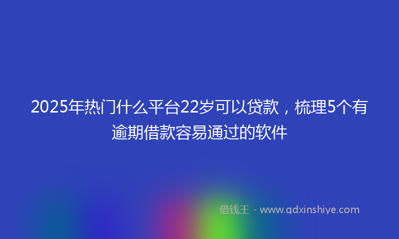 2025年热门什么平台22岁可以贷款，梳理5个有逾期借款容易通过的软件