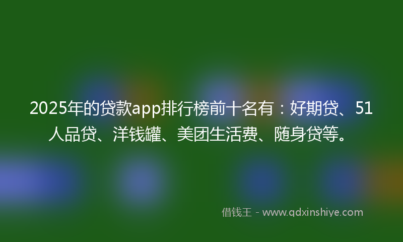 2025年的贷款app排行榜前十名有：好期贷、51人品贷、洋钱罐、美团生活费、随身贷等。