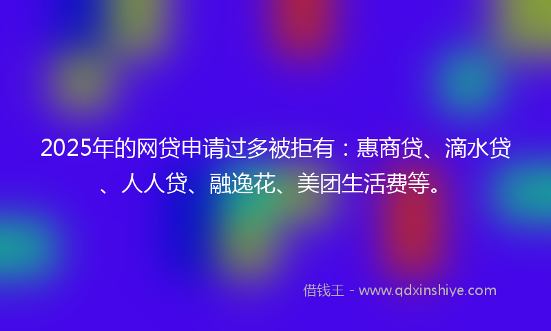 2025年的网贷申请过多被拒有：惠商贷、滴水贷、人人贷、融逸花、美团生活费等。