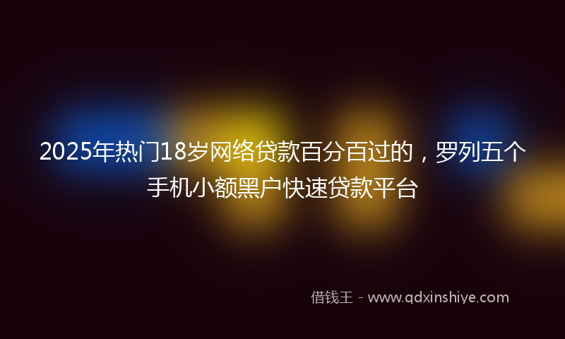 2025年热门18岁网络贷款百分百过的，罗列五个手机小额黑户快速贷款平台