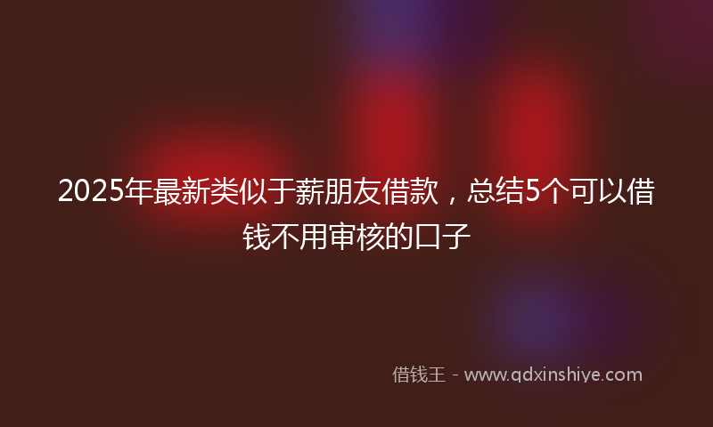 2025年最新类似于薪朋友借款，总结5个可以借钱不用审核的口子