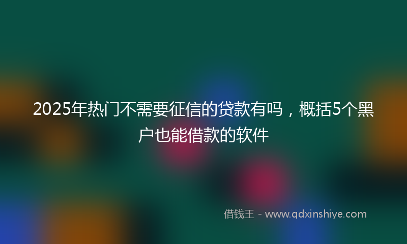 2025年热门不需要征信的贷款有吗，概括5个黑户也能借款的软件