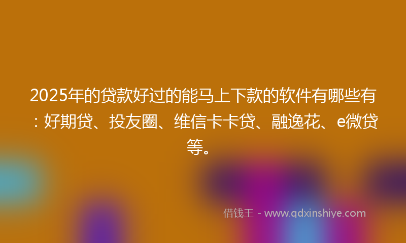 2025年的贷款好过的能马上下款的软件有哪些有：好期贷、投友圈、维信卡卡贷、融逸花、e微贷等。