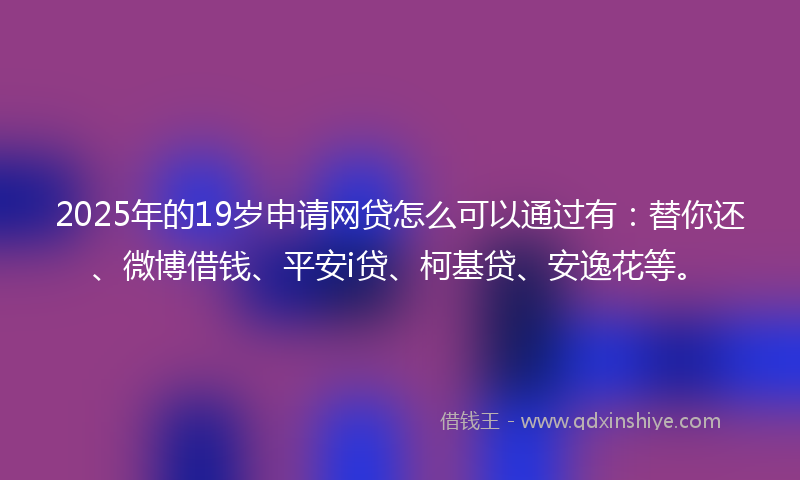 2025年的19岁申请网贷怎么可以通过有：替你还、微博借钱、平安i贷、柯基贷、安逸花等。