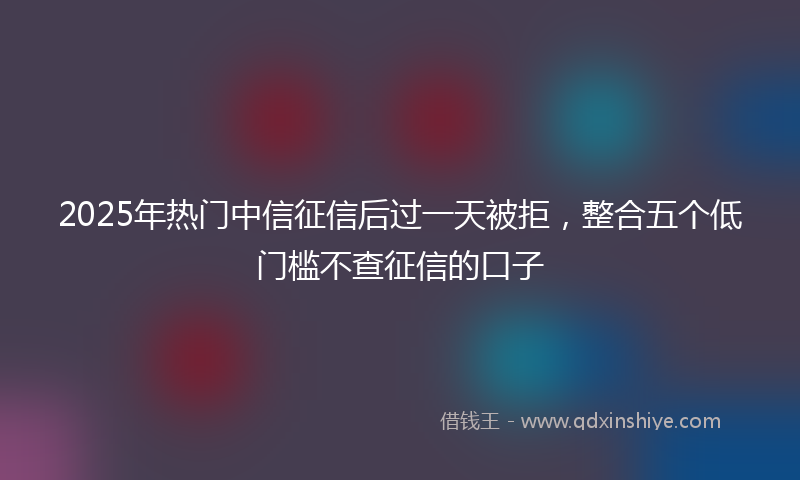 2025年热门中信征信后过一天被拒，整合五个低门槛不查征信的口子