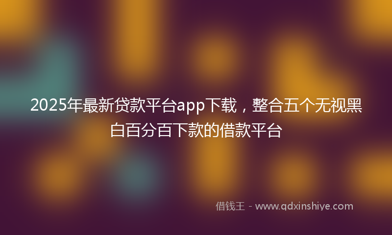 2025年最新贷款平台app下载，整合五个无视黑白百分百下款的借款平台