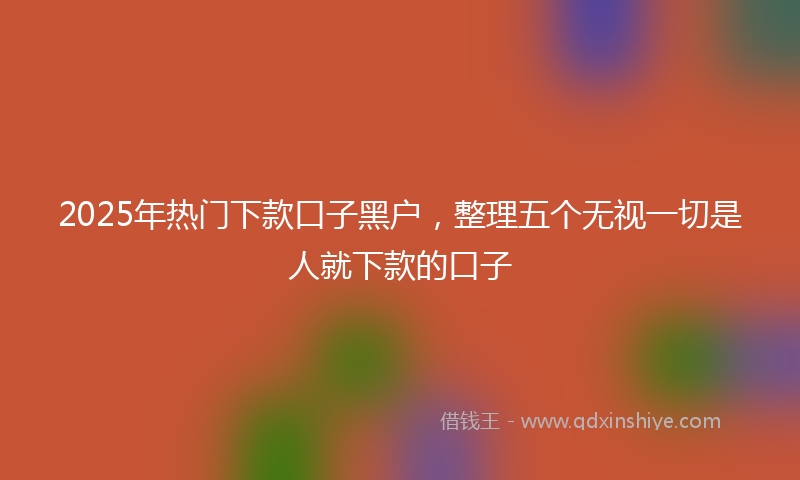 2025年热门下款口子黑户，整理五个无视一切是人就下款的口子
