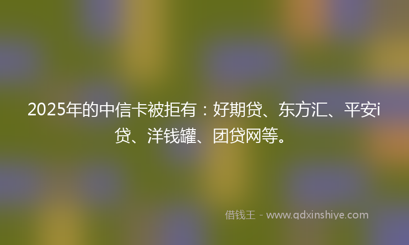 2025年的中信卡被拒有：好期贷、东方汇、平安i贷、洋钱罐、团贷网等。