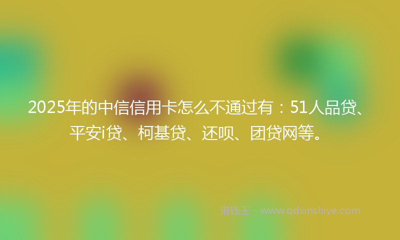 2025年的中信信用卡怎么不通过有：51人品贷、平安i贷、柯基贷、还呗、团贷网等。