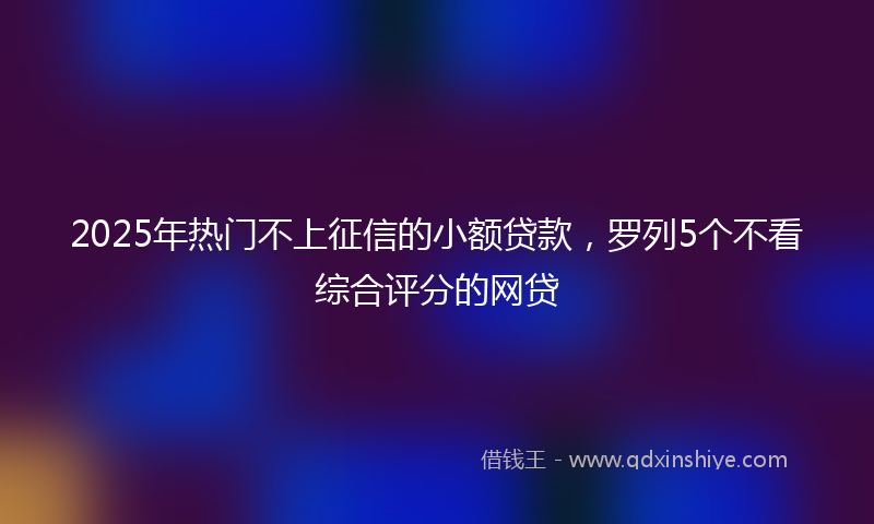 2025年热门不上征信的小额贷款，罗列5个不看综合评分的网贷