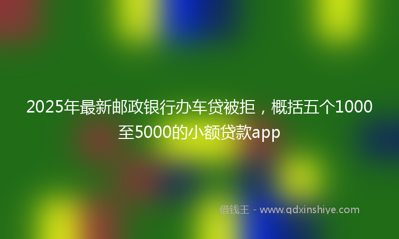 2025年最新邮政银行办车贷被拒，概括五个1000至5000的小额贷款app