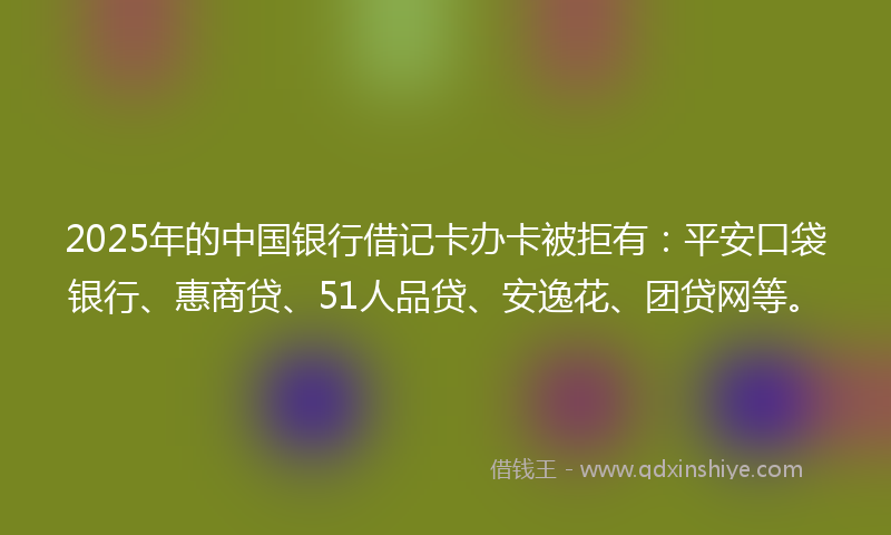 2025年的中国银行借记卡办卡被拒有：平安口袋银行、惠商贷、51人品贷、安逸花、团贷网等。