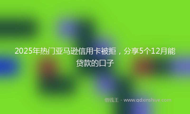 2025年热门亚马逊信用卡被拒，分享5个12月能贷款的口子