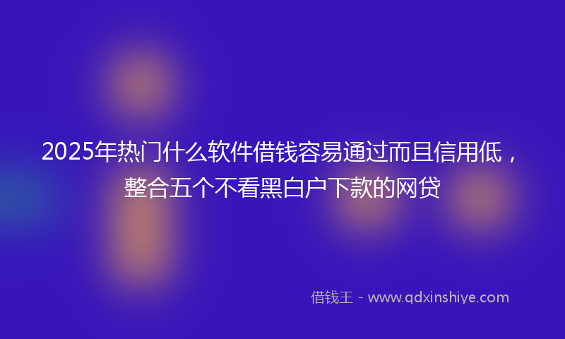 2025年热门什么软件借钱容易通过而且信用低，整合五个不看黑白户下款的网贷
