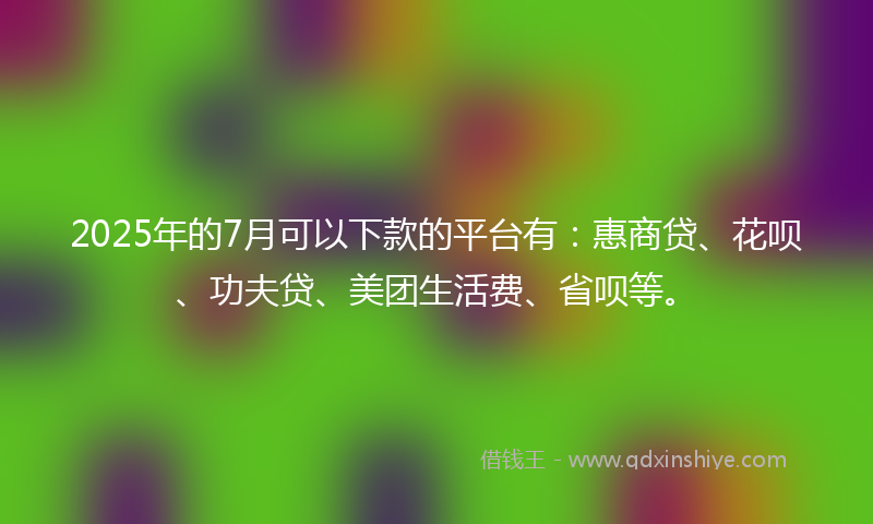 2025年的7月可以下款的平台有：惠商贷、花呗、功夫贷、美团生活费、省呗等。