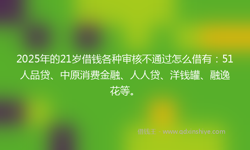 2025年的21岁借钱各种审核不通过怎么借有：51人品贷、中原消费金融、人人贷、洋钱罐、融逸花等。