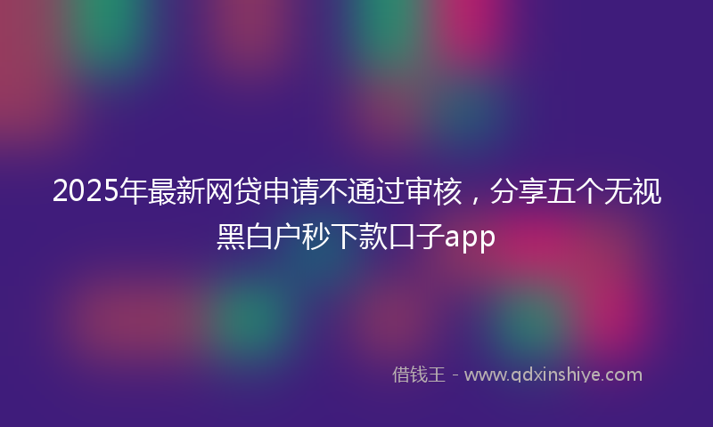 2025年最新网贷申请不通过审核，分享五个无视黑白户秒下款口子app