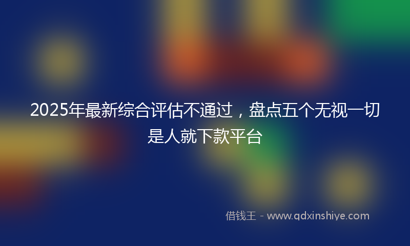 2025年最新综合评估不通过，盘点五个无视一切是人就下款平台