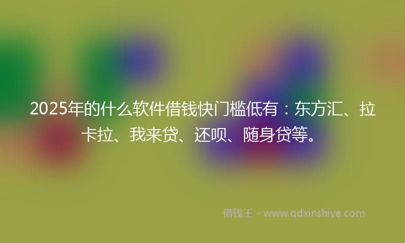2025年的什么软件借钱快门槛低有：东方汇、拉卡拉、我来贷、还呗、随身贷等。