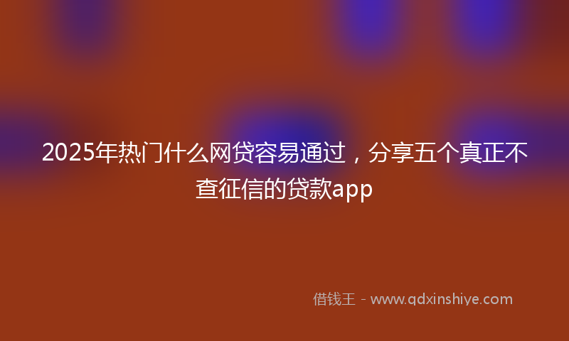 2025年热门什么网贷容易通过，分享五个真正不查征信的贷款app