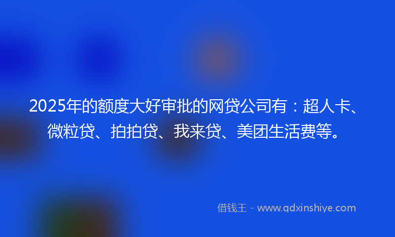 2025年的额度大好审批的网贷公司有：超人卡、微粒贷、拍拍贷、我来贷、美团生活费等。