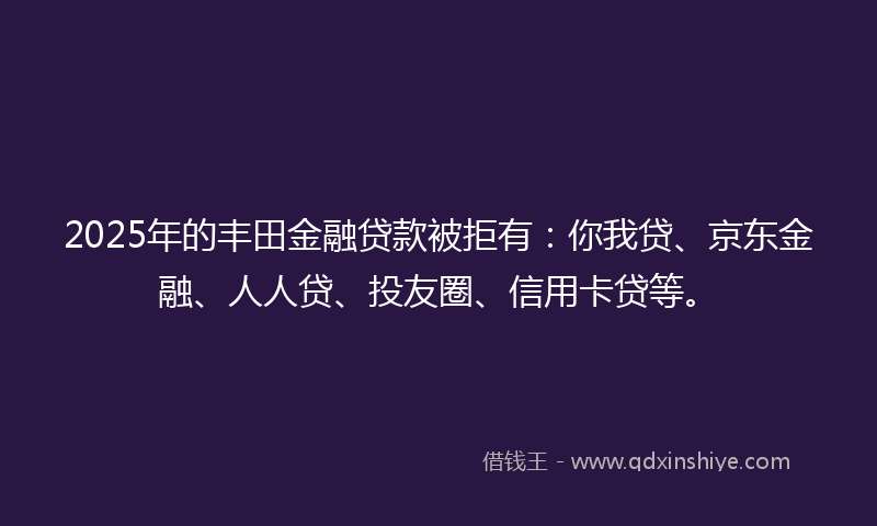 2025年的丰田金融贷款被拒有：你我贷、京东金融、人人贷、投友圈、信用卡贷等。