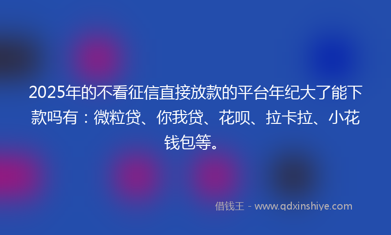 2025年的不看征信直接放款的平台年纪大了能下款吗有：微粒贷、你我贷、花呗、拉卡拉、小花钱包等。