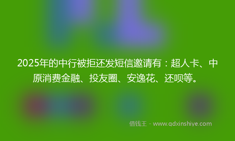 2025年的中行被拒还发短信邀请有：超人卡、中原消费金融、投友圈、安逸花、还呗等。