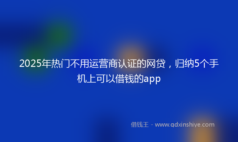 2025年热门不用运营商认证的网贷，归纳5个手机上可以借钱的app