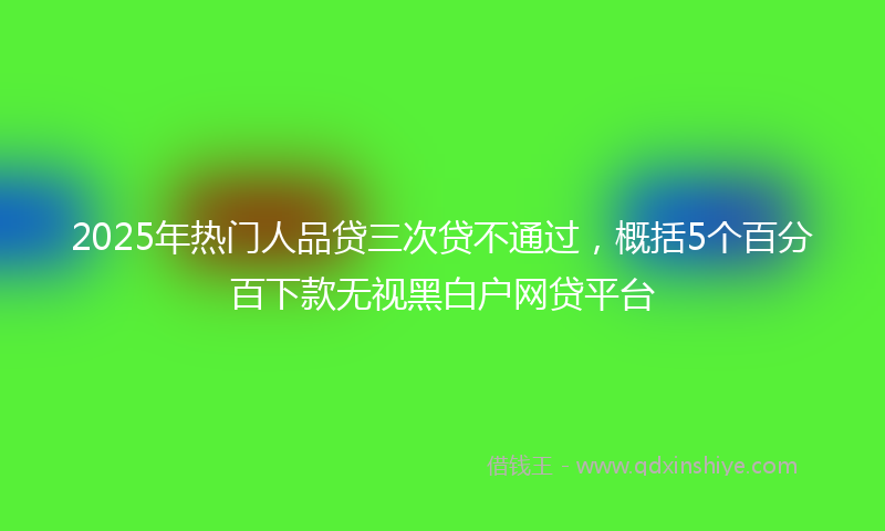 2025年热门人品贷三次贷不通过，概括5个百分百下款无视黑白户网贷平台