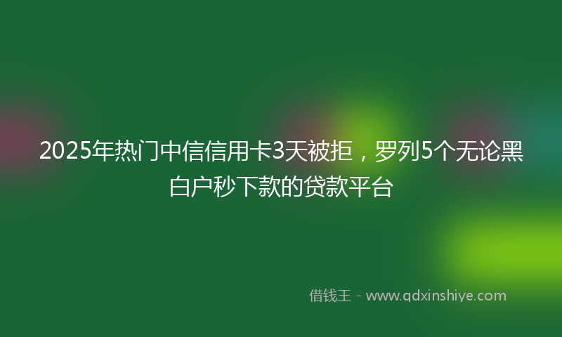 2025年热门中信信用卡3天被拒，罗列5个无论黑白户秒下款的贷款平台