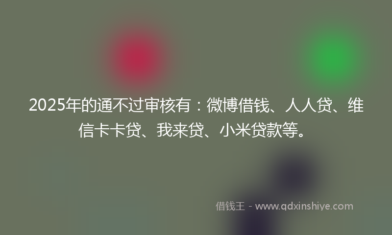 2025年的通不过审核有：微博借钱、人人贷、维信卡卡贷、我来贷、小米贷款等。