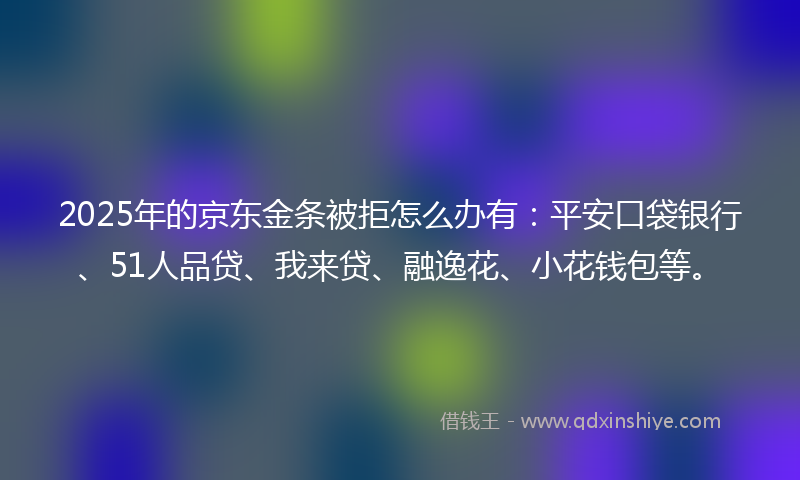 2025年的京东金条被拒怎么办有：平安口袋银行、51人品贷、我来贷、融逸花、小花钱包等。