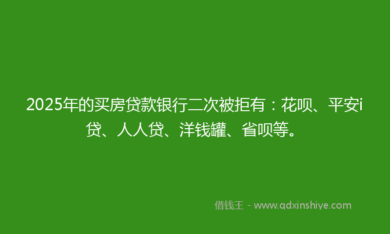2025年的买房贷款银行二次被拒有：花呗、平安i贷、人人贷、洋钱罐、省呗等。