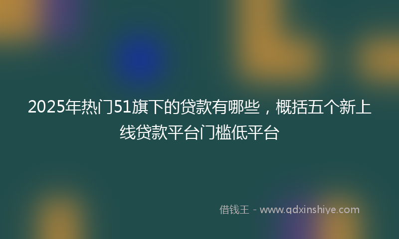 2025年热门51旗下的贷款有哪些，概括五个新上线贷款平台门槛低平台