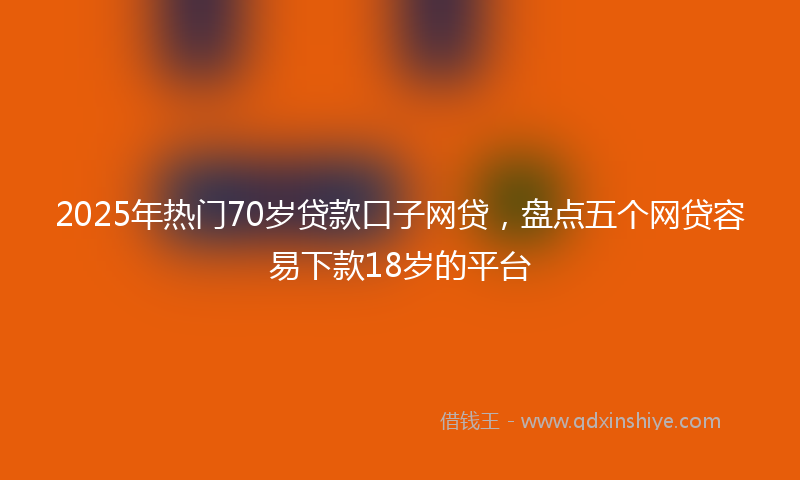 2025年热门70岁贷款口子网贷，盘点五个网贷容易下款18岁的平台