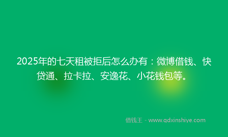 2025年的七天租被拒后怎么办有：微博借钱、快贷通、拉卡拉、安逸花、小花钱包等。